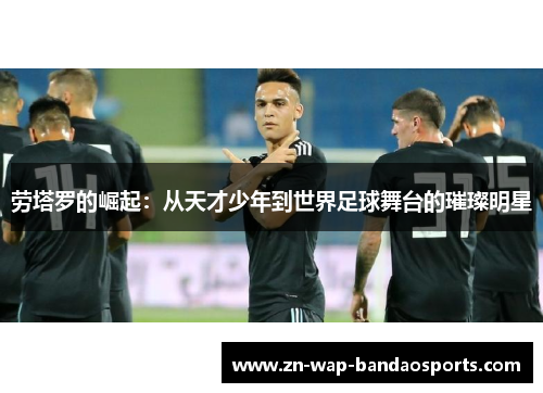 劳塔罗的崛起:从天才少年到世界足球舞台的璀璨明星